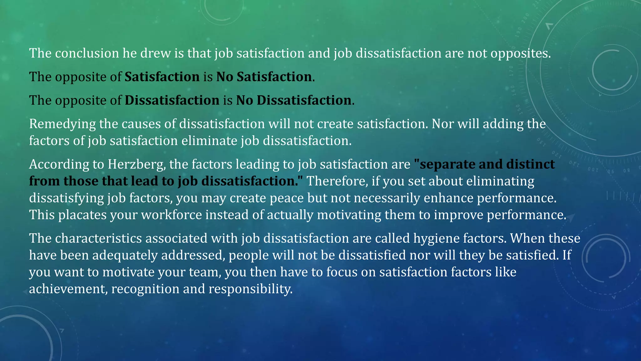 The conclusion he drew is that job satisfaction and job dissatisfaction are not opposites.
The opposite of Satisfaction is No Satisfaction.
The opposite of Dissatisfaction is No Dissatisfaction.
Remedying the causes of dissatisfaction will not create satisfaction. Nor will adding the
factors of job satisfaction eliminate job dissatisfaction.
According to Herzberg, the factors leading to job satisfaction are "separate and distinct
from those that lead to job dissatisfaction." Therefore, if you set about eliminating
dissatisfying job factors, you may create peace but not necessarily enhance performance.
This placates your workforce instead of actually motivating them to improve performance.
The characteristics associated with job dissatisfaction are called hygiene factors. When these
have been adequately addressed, people will not be dissatisfied nor will they be satisfied. If
you want to motivate your team, you then have to focus on satisfaction factors like
achievement, recognition and responsibility.
 