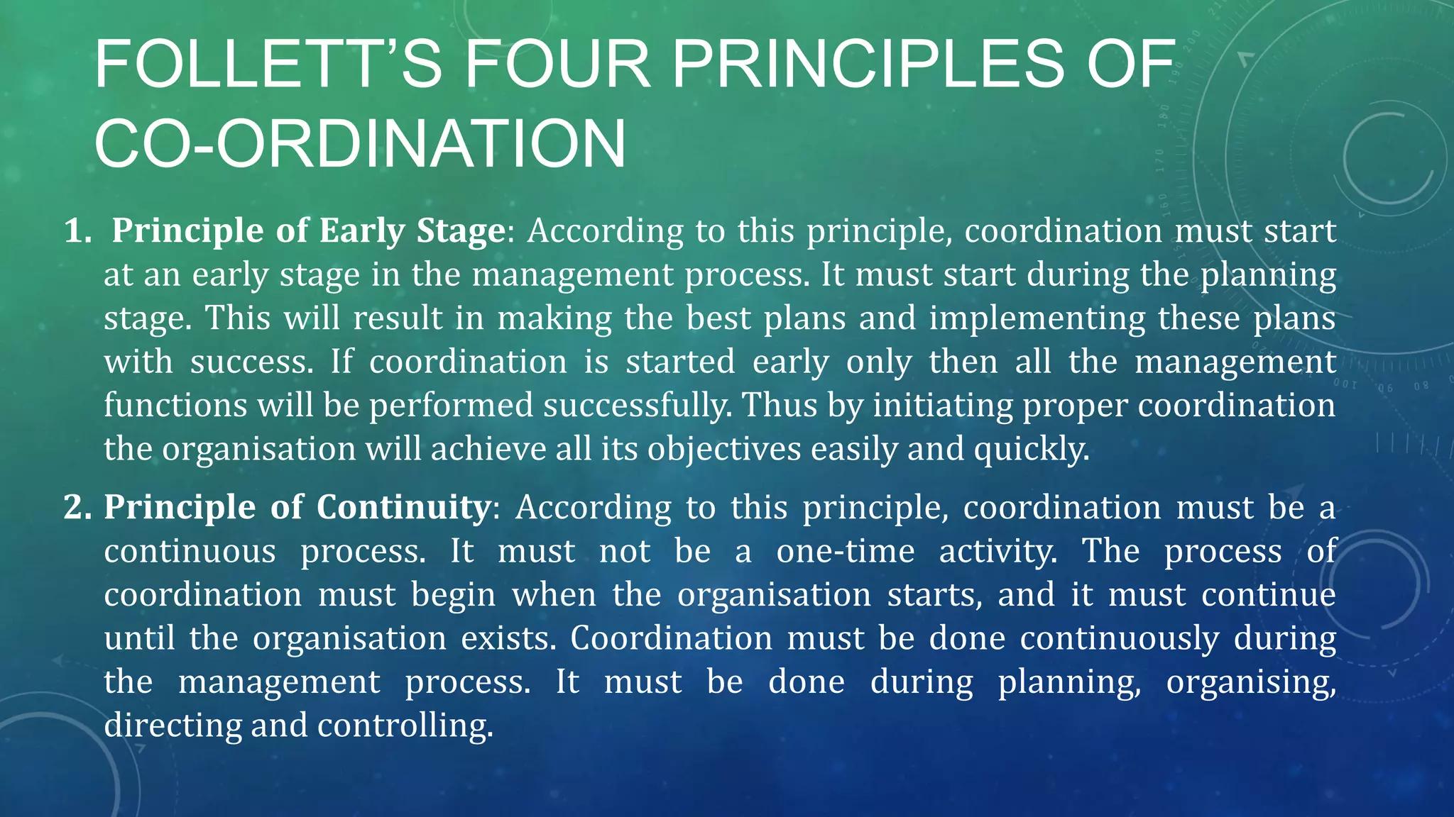 FOLLETT’S FOUR PRINCIPLES OF
CO-ORDINATION
1. Principle of Early Stage: According to this principle, coordination must start
at an early stage in the management process. It must start during the planning
stage. This will result in making the best plans and implementing these plans
with success. If coordination is started early only then all the management
functions will be performed successfully. Thus by initiating proper coordination
the organisation will achieve all its objectives easily and quickly.
2. Principle of Continuity: According to this principle, coordination must be a
continuous process. It must not be a one-time activity. The process of
coordination must begin when the organisation starts, and it must continue
until the organisation exists. Coordination must be done continuously during
the management process. It must be done during planning, organising,
directing and controlling.
 