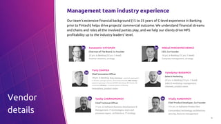 10
Management team industry experience
Our team’s extensive financial background (15 to 25 years of C-level experience in Banking
prior to Fintech) helps drive projects’ commercial outcome. We understand financial streams
and chains and roles all the involved parties play, and we help our clients drive MFS
profitability up to the industry leaders’ level.
Konstantin VAYSMAN
Chairman of The Board, Co-Founder
25 yrs. in Banking (22 yrs. C-level).
Investor relations, strategy
Yuriy CHAYKA
Chief Innovation Officer
18 yrs. in Banking. Exits: Interkasa – payment aggregator
in Ukraine, Georgia and EU, 3M transact./month; RBK money –
payment gateway in Russia (40 000 web shops, 8M clients, 60
countries); Monexy – e-money system in Ukraine.
Innovations, product vision
Mikhail MIROSHNICHENKO
CEO, Co-Founder
18 yrs. in Banking (15 yrs. C-level).
Company management, strategy
Volodymyr BUDANOV
Sales & Marketing
20 yrs. in Banking (15 yrs. C-level).
Sales & marketing: management,
channels, product vision
Vasiliy CHERNOMOROV
Chief Technical Officer
17 yrs. in Software Business Development &
Management. IT technologies, team and
processes mgmt., architecture, IT strategy
Vitaliy KURSHINOV
Chief Product Developer, Co-Founder
15+ yrs. in Software Product Dev
Core product technology, architecture,
security, features management
Vendor
details
 