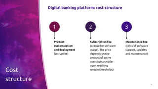 16
Digital banking platform: cost structure
Product
customization
and deployment
(set-up fee)
1
Subscription fee
(license for software
usage). The price
depends on the
amount of active
users (gets smaller
upon reaching
certain thresholds)
2
Maintenance fee
(costs of software
support, updates
and maintenance)
3
Cost
structure
 
