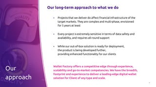 17
Our long-term approach to what we do
▪ Projects that we deliver do affect financial infrastructure of the
target markets. They are complex and multi-phase, envisioned
for 5 years at least
▪ Every project is extremely sensitive in terms of data safety and
availability, and requires all-round support
▪ While our out-of-box solution is ready for deployment,
the product is being developed further,
providing enhanced functionality for our clients
Wallet Factory offers a competitive edge through experience,
scalability and go-to-market competencies. We have the breadth,
footprint and experience to deliver a leading-edge digital wallet
solution for Client of any type and scale.
Our
approach
 