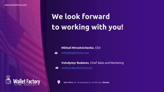We look forward
to working with you!
Mikhail Miroshnichenko, CEO
mikhail@walletfactory.com
Volodymyr Budanov, Chief Sales and Marketing
volodymyr@walletfactory.com
RnD office: 18, Toropovskoho st., 02100, Kyiv, Ukraine
https://walletfactory.com/
 