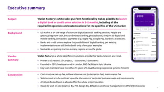 2
Executive summary
Subject Wallet Factory’s white-label platform functionality makes possible to launch
a digital bank or credit union solution in 3–5 months, including all the
required integrations and customizations for the specifics of the US market
Cooperation ▪ Cost structure: set-up fee, software license cost (subscription fee), maintenance fee
▪ Solution cost is to be outlined upon the discussion of particular business needs and requirements
▪ A fully dedicated team is allocated for the whole project duration
▪ Ready to work on-site (team of BA, PM, design BA). Effective workforce management in different time zones
Vendor
summary
Wallet Factory is a white-label fintech solutions provider for banks, telecom and retail.
▪ Proven track record: 25+ projects, 15 countries, 5 continents
▪ Founded in 2015, headquartered in London, R&D facilities in Kyiv, Ukraine
▪ Key team members have more than 15 years of C-level banking experience (prior to fintech)
Background ▪ US market is on the verge of extensive digitalization of banking services. People are
getting away from cash, brick and mortar banking, physical cards, cheques to digital and
mobile banking, contactless payments (e.g. Apple Pay, Google Pay, Starbucks wallet) etc.
▪ Banks and credit unions explore the possibilities of digital banking, yet existing
implementations are still limited with only a few good examples
▪ Neobanks are gaining traction in many regions across the globe
 