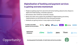 3
E-wallets and mobile
payment service providers
Digitalization of banking and payment services
is gaining extreme momentum
Opportunity
Digital banks
 Neobanks
Growing payment functionality of retail chains and service providers
▪ People are getting away from cash, brick and mortar banking, physical cards, cheques to
digital and mobile banking, contactless payments
▪ Remotization after COVID ban accelerates changes
▪ Banks and credit unions explore the possibilities of digital banking, yet existing
implementations are still limited with only a few good examples
▪ Neobanks are gaining traction in many regions across the globe
 