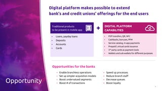 4
Opportunity
Digital platform makes possible to extend
bank’s and credit unions’ offerings for the end users
▪ Enable branchless operations
▪ Set up simpler acquisition models
▪ Boost undervalued segments
▪ Boost # of transactions
▪ Speed up processes
▪ Reduce branch staff
▪ Decrease queues
▪ Boost loyalty
Traditional products
to be present in mobile app
▪ Loans, payday loans
▪ Deposits
▪ Accounts
▪ Cards
DIGITAL PLATFORM
CAPABILITIES
▪ P2P transfers, QR, NFC
▪ Cashbacks, bonuses, PFM
▪ Service catalog, in-app payments
▪ Prepaid  virtual cards issuance
▪ 3rd party cards as payment tools
▪ Wallets and sub-wallets for different purposes
Opportunities for the banks
 