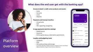 6
What does the end user get with the banking app?
Access to bank  credit union products and assets
▪ Cards
▪ Accounts
▪ Loans
▪ Deposits
Payments and money transfers
▪ Virtual cards
▪ P2P
▪ NFC: Apple Pay, Google Pay
In-app payments (service catalog)
▪ Mobile top-up
▪ Insurance
▪ Online games top-up, subscription payments etc.
Loyalty and budgeting tools
▪ Cashbacks
▪ PFM
▪ Gift cards purchase and storage
e.g. Amazon, Best Buy, Chipotle, Domino’s, Fandango, iTunes, Home Depot,
Sephora, Starbucks, Target, Victoria's Secret, Walmart etc.
Platform
overview
 
