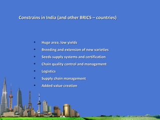 Huge area, low yields Breeding and extension of new varieties Seeds supply systems and certification Chain quality control and management Logistics  Supply chain management Added value creation Constrains in India (and other BRICS – countries) 