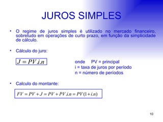 JUROS SIMPLES O regime de juros simples é utilizado no mercado financeiro, sobretudo em operações de curto prazo, em função da simplicidade de cálculo. Cálculo do juro: onde PV = principal i = taxa de juros por período n = número de períodos Calculo do montante: 