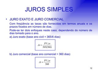 JUROS SIMPLES JURO EXATO E JURO COMERCIAL Com freqüência as taxas são fornecidas em termos anuais e os prazos fixados em número de dias. Pode-se ter dois enfoques neste caso, dependendo do número de dias tomado para o ano. a) Juro exato (base ano civil = 365/6 dias) b) Juro comercial (base ano comercial = 360 dias)   