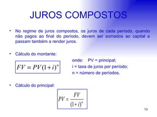JUROS COMPOSTOS No regime de juros compostos, os juros de cada período, quando não pagos ao final do período, devem ser somados ao capital e passam também a render juros. Cálculo do montante: onde: PV = principal; i = taxa de juros por período; n = número de períodos. Cálculo do principal: 