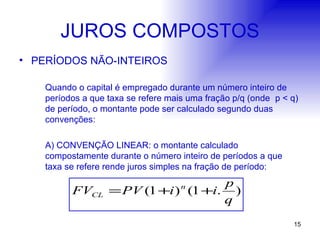 JUROS COMPOSTOS PERÍODOS NÃO-INTEIROS Quando o capital é empregado durante um número inteiro de períodos a que taxa se refere mais uma fração p/q (onde  p < q) de período, o montante pode ser calculado segundo duas convenções: A) CONVENÇÃO LINEAR: o montante calculado compostamente durante o número inteiro de períodos a que taxa se refere rende juros simples na fração de período: 