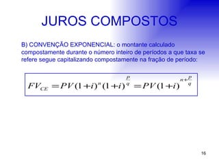 JUROS COMPOSTOS B) CONVENÇÃO EXPONENCIAL: o montante calculado compostamente durante o número inteiro de períodos a que taxa se refere segue capitalizando compostamente na fração de período: 