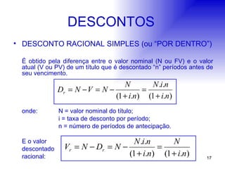 DESCONTOS DESCONTO RACIONAL SIMPLES (ou “POR DENTRO”) É obtido pela diferença entre o valor nominal (N ou FV) e o valor atual (V ou PV) de um título que é descontado “n” períodos antes de seu vencimento. onde: N = valor nominal do título; i = taxa de desconto por período; n = número de períodos de antecipação. E o valor  descontado racional: 