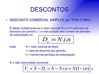 DESCONTOS DESCONTO COMERCIAL SIMPLES (ou “POR FORA”) É obtido multiplicando-se o valor nominal (N ou FV) pela taxa de desconto por período ( i ) e este produto pelo número de períodos de antecipação (n). onde: N = valor nominal do título; i = taxa de desconto por período; n = número de períodos de antecipação. E o valor descontado comercial: 