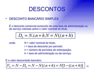 DESCONTOS DESCONTO BANCÁRIO SIMPLES É o desconto comercial acrescido de uma taxa de administração ou de serviço cobrada sobre o valor nominal do título. onde: N = valor nominal do título; i = taxa de desconto por período; n = número de períodos de antecipação; h = taxa de administração ou de serviço. E o valor descontado bancário: 