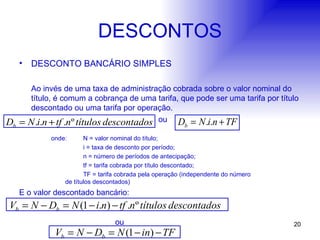 DESCONTOS DESCONTO BANCÁRIO SIMPLES Ao invés de uma taxa de administração cobrada sobre o valor nominal do título, é comum a cobrança de uma tarifa, que pode ser uma tarifa por título descontado ou uma tarifa por operação.   ou onde: N = valor nominal do título; i = taxa de desconto por período; n = número de períodos de antecipação; tf = tarifa cobrada por título descontado; TF = tarifa cobrada pela operação (independente do número    de títulos descontados) E o valor descontado bancário: ou 