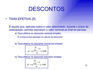 DESCONTOS TAXA EFETIVA (if) É aquela que, aplicada sobre o valor descontado, durante o prazo de antecipação, permite reproduzir o valor nominal ao final do período. a) Taxa efetiva no desconto racional simples   É a própria taxa aplicada no cálculo do desconto. b) Taxa efetiva no desconto comercial simples c) Taxa efetiva no desconto bancário simples 