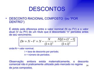 DESCONTOS DESCONTO RACIONAL COMPOSTO  (ou “POR  DENTRO”) É obtido pela diferença entre o valor nominal (N ou FV) e o valor atual (V ou PV) de um título que é descontado “n” períodos antes de seu vencimento. onde: N = valor nominal; i = taxa de desconto por período; n = número de períodos. Observação: embora exista matematicamente, o desconto comercial não é praticamente utilizado pelo mercado no regime de juros compostos. 