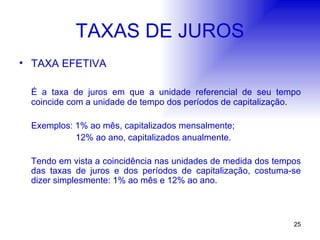 TAXAS DE JUROS TAXA EFETIVA É a taxa de juros em que a unidade referencial de seu tempo coincide com a unidade de tempo dos períodos de capitalização. Exemplos: 1% ao mês, capitalizados mensalmente;   12% ao ano, capitalizados anualmente. Tendo em vista a coincidência nas unidades de medida dos tempos das taxas de juros e dos períodos de capitalização, costuma-se dizer simplesmente: 1% ao mês e 12% ao ano. 