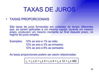 TAXAS DE JUROS TAXAS PROPORCIONAIS São taxas de juros fornecidas em unidades de tempo diferentes que, ao serem aplicadas a um mesmo capital, durante um mesmo prazo, produzem um mesmo montante ao final daquele prazo, no regime de juros simples. Exemplos: 12% ao ano e 1% ao mês; 12% ao ano e 3% ao trimestre; 12% ao ano e 6% ao semestre. As taxas proporcionais podem ser assim relacionadas: i a  = i s  x 2 = i q  x 3 = i t  x 4 = i m  x 12 = i d  x 360 