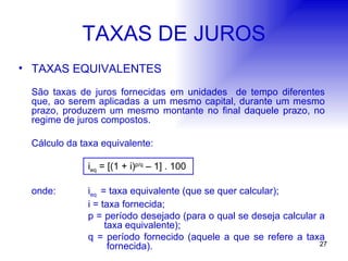 TAXAS DE JUROS TAXAS EQUIVALENTES São taxas de juros fornecidas em unidades  de tempo diferentes que, ao serem aplicadas a um mesmo capital, durante um mesmo prazo, produzem um mesmo montante no final daquele prazo, no regime de juros compostos. Cálculo da taxa equivalente: i eq  = [(1 + i) p/q  – 1] . 100 onde:  i eq  = taxa equivalente (que se quer calcular); i = taxa fornecida; p = período desejado (para o qual se deseja calcular a    taxa equivalente); q = período fornecido (aquele a que se refere a taxa   fornecida). 