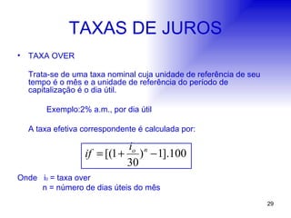 TAXAS DE JUROS TAXA OVER Trata-se de uma taxa nominal cuja unidade de referência de seu tempo é o mês e a unidade de referência do período de capitalização é o dia útil. Exemplo:2% a.m., por dia útil A taxa efetiva correspondente é calculada por: Onde  i 0   = taxa over   n = número de dias úteis do mês 