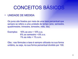 CONCEITOS BÁSICOS UNIDADE DE MEDIDA Os juros são fixados por meio de uma taxa percentual que sempre se refere a uma unidade de tempo (ano, semestre, quadrimestre, trimestre, bimestre, mês, dia). Exemplos: 10% ao ano = 10% a.a. 6% ao semestre = 6% a.s. 1% ao mês = 1% a.m. Obs.: nas fórmulas a taxa é sempre utilizada na sua forma unitária, ou seja, na sua forma percentual dividido por 100. 