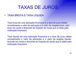 TAXAS DE JUROS TAXA BRUTA E TAXA LÍQUIDA Taxa bruta de uma aplicação financeira é a taxa de juros obtida considerando o valor da aplicação e o valor de resgate bruto, sem levar em conta o desconto do imposto de renda que é retido pela instituição financeira. Taxa líquida de uma aplicação financeira é a taxa de juros obtida considerando o valor da aplicação e o valor de resgate líquido, levando em conta o desconto do imposto de renda que é retido pela instituição financeira. 