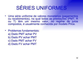SÉRIES UNIFORMES Uma série uniforme de valores monetários (pagamentos ou recebimentos), na qual todas as prestações (PMT, R ou T) têm um mesmo valor, no regime de juros compostos, é usualmente conhecida por modelo Price. Problemas fundamentais: a) Dado PMT achar PV b) Dado PV achar PMT c) Dado PMT achar FV d) Dado FV achar PMT 