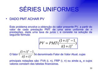 SÉRIES UNIFORMES DADO PMT ACHAR PV Este problema envolve a obtenção do valor presente PV, a partir do valor de cada prestação PMT de uma série uniforme de  n  prestações, dada uma taxa de juros  i , e consiste na solução da seguinte fórmula:   O fator  é denominado Fator de Valor Atual, cujas  principais notações são: FVA (i, n), FRP (i, n) ou ainda a ni  e cujos valores constam das tabelas financeiras.   