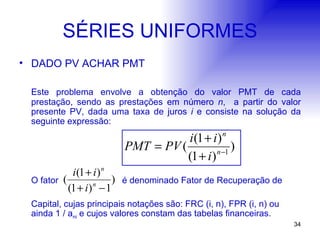 SÉRIES UNIFORMES DADO PV ACHAR PMT Este problema envolve a obtenção do valor PMT de cada prestação, sendo as prestações em número  n ,  a partir do valor presente PV, dada uma taxa de juros  i  e consiste na solução da seguinte expressão: O fator  é denominado Fator de Recuperação de  Capital, cujas principais notações são: FRC (i, n), FPR (i, n) ou ainda 1 / a ni  e cujos valores constam das tabelas financeiras. 