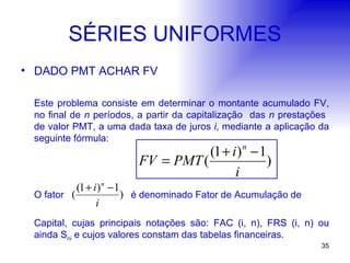 SÉRIES UNIFORMES DADO PMT ACHAR FV Este problema consiste em determinar o montante acumulado FV, no final de  n  períodos, a partir da capitalização  das  n  prestações  de valor PMT, a uma dada taxa de juros  i , mediante a aplicação da seguinte fórmula: O fator  é denominado Fator de Acumulação de  Capital, cujas principais notações são: FAC (i, n), FRS (i, n) ou ainda S ni  e cujos valores constam das tabelas financeiras. 