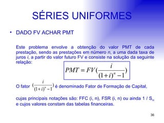 SÉRIES UNIFORMES DADO FV ACHAR PMT Este problema envolve a obtenção do valor PMT de cada prestação, sendo as prestações em número  n , a uma dada taxa de juros  i , a partir do valor futuro FV e consiste na solução da seguinte relação: O fator  é denominado Fator de Formação de Capital,  cujas principais notações são: FFC (i, n), FSR (i, n) ou ainda 1 / S ni  e cujos valores constam das tabelas financeiras. 