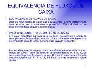 EQUIVALÊNCIA DE FLUXOS DE CAIXA EQUIVALÊNCIA DE FLUXOS DE CAIXA Dois ou mais fluxos de caixa são equivalentes, a uma determinada taxa de juros, se os seus valores presentes (PV), calculados com essa mesma taxa de juros, forem iguais. VALOR PRESENTE (PV) DE UM FLUXO DE CAIXA É o valor monetário na data zero do fluxo, equivalente à soma de suas parcelas futuras descontadas para a data zero, mediante uma determinada taxa de juros, denominada taxa de desconto. A equivalência representa o ponto de  indiferença  entre dois os mais fluxos de caixa. Tanto faz realizar os investimentos A, B ou C, se seus valores presentes forem iguais. O mesmo vale para a tomada dos financiamentos X, Y ou Z, se seus valores presentes forem iguais. 
