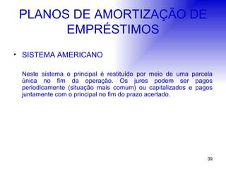 PLANOS DE AMORTIZAÇÃO DE EMPRÉSTIMOS SISTEMA AMERICANO Neste sistema o principal é restituído por meio de uma parcela única no fim da operação. Os juros podem ser pagos periodicamente (situação mais comum) ou capitalizados e pagos juntamente com o principal no fim do prazo acertado. 