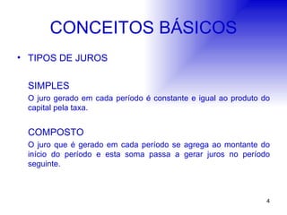 CONCEITOS BÁSICOS TIPOS DE JUROS SIMPLES O juro gerado em cada período é constante e igual ao produto do capital pela taxa. COMPOSTO O juro que é gerado em cada período se agrega ao montante do início do período e esta soma passa a gerar juros no período seguinte.  