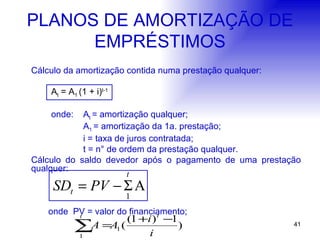 PLANOS DE AMORTIZAÇÃO DE EMPRÉSTIMOS Cálculo da amortização contida numa prestação qualquer: A t  = A 1  (1 + i) t-1  onde:  A t  = amortização qualquer; A 1  = amortização da 1a. prestação; i = taxa de juros contratada; t = n° de ordem da prestação qualquer. Cálculo do saldo devedor após o pagamento de uma prestação qualquer:   onde  PV = valor do financiamento; 