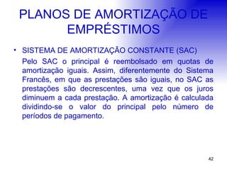 PLANOS DE AMORTIZAÇÃO DE EMPRÉSTIMOS SISTEMA DE AMORTIZAÇÃO CONSTANTE (SAC) Pelo SAC o principal é reembolsado em quotas de amortização iguais. Assim, diferentemente do Sistema Francês, em que as prestações são iguais, no SAC as prestações são decrescentes, uma vez que os juros diminuem a cada prestação. A amortização é calculada dividindo-se o valor do principal pelo número de períodos de pagamento. 