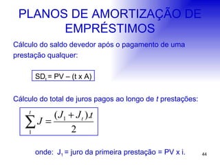 PLANOS DE AMORTIZAÇÃO DE EMPRÉSTIMOS Cálculo do saldo devedor após o pagamento de uma  prestação qualquer: SD t  = PV – (t x A) Cálculo do total de juros pagos ao longo de  t  prestações: onde: J 1  = juro da primeira prestação = PV x i.   