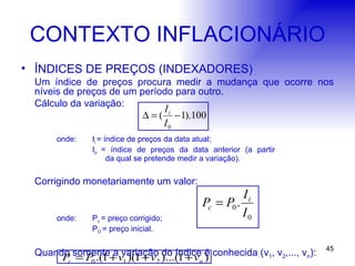 CONTEXTO INFLACIONÁRIO ÍNDICES DE PREÇOS (INDEXADORES) Um índice de preços procura medir a mudança que ocorre nos níveis de preços de um período para outro. Cálculo da variação: onde:  I i  = índice de preços da data atual; I o  = índice de preços da data anterior (a partir      da qual se pretende medir a variação). Corrigindo monetariamente um valor: onde:  P c  = preço corrigido; P O  = preço inicial. Quando somente a variação do índice é conhecida (v 1 , v 2 ,..., v n ): 