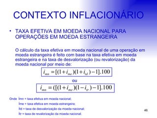 CONTEXTO INFLACIONÁRIO TAXA EFETIVA EM MOEDA NACIONAL PARA OPERAÇÕES EM MOEDA ESTRANGEIRA O cálculo da taxa efetiva em moeda nacional de uma operação em moeda estrangeira é feito com base na taxa efetiva em moeda estrangeira e na taxa de desvalorização (ou revalorização) da moeda nacional por meio de: ou Onde  i mn = taxa efetiva em moeda nacional;   i me = taxa efetiva em moeda estrangeira;   i td = taxa de desvalorização da moeda nacional;   i tr = taxa de revalorização da moeda nacional. 