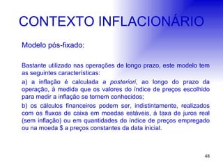 CONTEXTO INFLACIONÁRIO Modelo pós-fixado: Bastante utilizado nas operações de longo prazo, este modelo tem as seguintes características: a) a inflação é calculada  a posteriori , ao longo do prazo da operação, à medida que os valores do índice de preços escolhido para medir a inflação se tornem conhecidos; b) os cálculos financeiros podem ser, indistintamente, realizados com os fluxos de caixa em moedas estáveis, à taxa de juros real (sem inflação) ou em quantidades do índice de preços empregado ou na moeda $ a preços constantes da data inicial. 