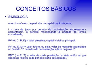 CONCEITOS BÁSICOS SIMBOLOGIA n (ou t) = número de períodos de capitalização de juros; i = taxa de juros por período de capitalização, expressa em porcentagem, e sempre mencionando a unidade de tempo considerada; PV (ou C, P, K) = valor presente, capital inicial ou principal; FV (ou S, M) = valor futuro, ou seja, valor do montante acumulado no final de “n” períodos de capitalização, à taxa de juros “i”; PMT (ou R, T) = valor de cada prestação da série uniforme que ocorre ao final de cada período (série postecipada). 