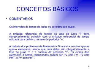 CONCEITOS BÁSICOS COMENTÁRIOS Os intervalos de tempo de todos os períodos são iguais; A unidade referencial de tempo da taxa de juros “i” deve necessariamente coincidir com a unidade referencial de tempo utilizada para definir o número de períodos “n”; A maioria dos problemas de Matemática Financeira envolve apenas quatro elementos, sendo que dois deles são obrigatoriamente a taxa de juros ”i” e o número de períodos “n”. Os outros dois elementos a serem relacionados podem ser PV com FV, PV com PMT, e FV com PMT.  