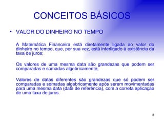 CONCEITOS BÁSICOS VALOR DO DINHEIRO NO TEMPO A Matemática Financeira está diretamente ligada ao valor do dinheiro no tempo, que, por sua vez, está interligado à existência da taxa de juros; Os valores de uma mesma data são grandezas que podem ser comparadas e somadas algebricamente; Valores de datas diferentes são grandezas que só podem ser comparadas e somadas algebricamente após serem movimentadas para uma mesma data (data de referência), com a correta aplicação de uma taxa de juros. 