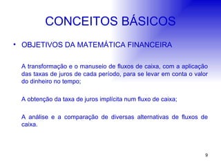 CONCEITOS BÁSICOS OBJETIVOS DA MATEMÁTICA FINANCEIRA A transformação e o manuseio de fluxos de caixa, com a aplicação das taxas de juros de cada período, para se levar em conta o valor do dinheiro no tempo; A obtenção da taxa de juros implícita num fluxo de caixa; A análise e a comparação de diversas alternativas de fluxos de caixa. 