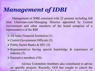 Management of IDBI
Management of IDBI consisted with 22 persons including full
time Chairman-cum-Managing Director appointed by Central
Government and other members of the board comprise of a
representative of the RBI
All India Financial Institution (1)
Central Government Officials (2)
Public Sector Banks & SFC (3)
Representatives having special knowledge & experience of
industry (5)
Executive members (10).
Ad-hoc Committee members also constituted to advise
on specific projects. Recently, GOI has sought to cancel the
 