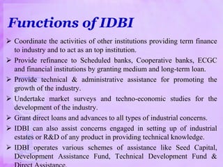 Functions of IDBI
 Coordinate the activities of other institutions providing term finance
to industry and to act as an top institution.
 Provide refinance to Scheduled banks, Cooperative banks, ECGC
and financial institutions by granting medium and long-term loan.
 Provide technical & administrative assistance for promoting the
growth of the industry.
 Undertake market surveys and techno-economic studies for the
development of the industry.
 Grant direct loans and advances to all types of industrial concerns.
 IDBI can also assist concerns engaged in setting up of industrial
estates or R&D of any product in providing technical knowledge.
 IDBI operates various schemes of assistance like Seed Capital,
Development Assistance Fund, Technical Development Fund &
 