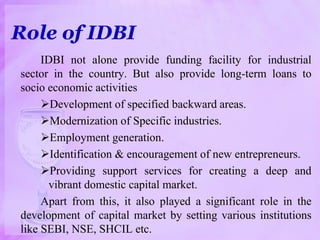Role of IDBI
IDBI not alone provide funding facility for industrial
sector in the country. But also provide long-term loans to
socio economic activities
Development of specified backward areas.
Modernization of Specific industries.
Employment generation.
Identification & encouragement of new entrepreneurs.
Providing support services for creating a deep and
vibrant domestic capital market.
Apart from this, it also played a significant role in the
development of capital market by setting various institutions
like SEBI, NSE, SHCIL etc.
 
