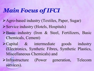 Main Focus of IFCI
Agro-based industry (Textiles, Paper, Sugar)
Service industry (Hotels, Hospitals)
Basic industry (Iron & Steel, Fertilizers, Basic
Chemicals, Cement)
Capital & intermediate goods industry
(Electronics, Synthetic Fibres, Synthetic Plastics,
Miscellaneous Chemicals) and
Infrastructure (Power generation, Telecom
services).
 